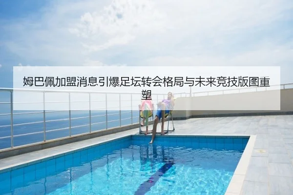 姆巴佩加盟消息引爆足坛转会格局与未来竞技版图重塑