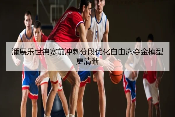 潘展乐世锦赛前冲刺分段优化自由泳夺金模型更清晰