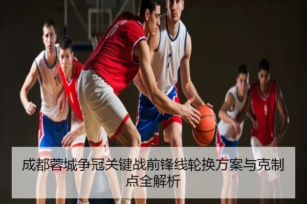 成都蓉城争冠关键战前锋线轮换方案与克制点全解析