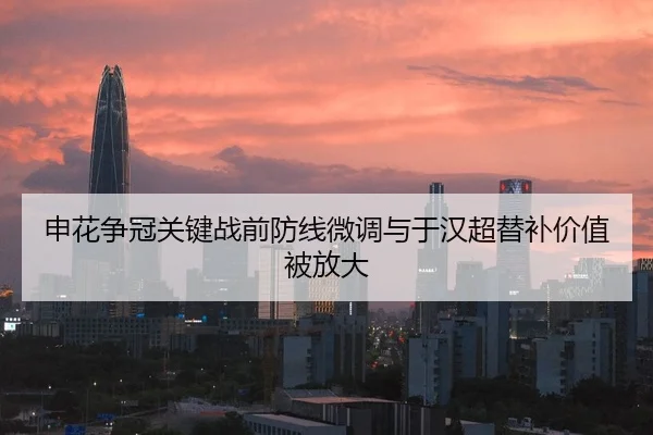 申花争冠关键战前防线微调与于汉超替补价值被放大
