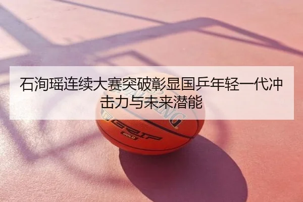石洵瑶连续大赛突破彰显国乒年轻一代冲击力与未来潜能