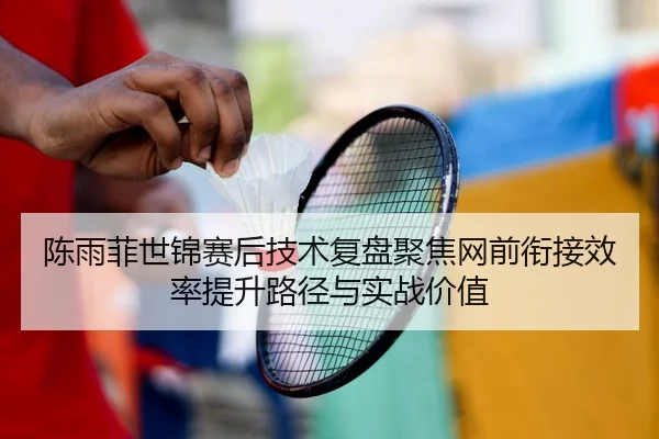 陈雨菲世锦赛后技术复盘聚焦网前衔接效率提升路径与实战价值