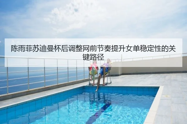 陈雨菲苏迪曼杯后调整网前节奏提升女单稳定性的关键路径