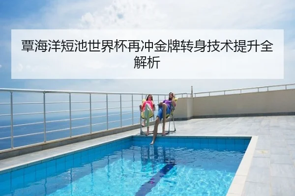 覃海洋短池世界杯再冲金牌转身技术提升全解析