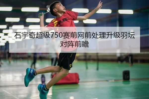 石宇奇超级750赛前网前处理升级羽坛对阵前瞻