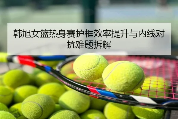 韩旭女篮热身赛护框效率提升与内线对抗难题拆解